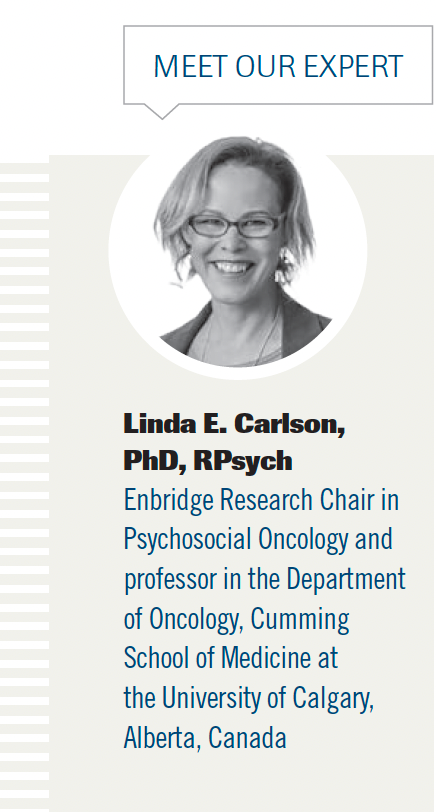 Linda E. Carlson,

PhD, RPsych

Enbridge Research Chair in

Psychosocial Oncology and

professor in the Department

of Oncology, Cumming

School of Medicine at

the University of Calgary,

Alberta, Canada
